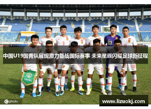 中国U19国青队展现潜力备战国际赛事 未来星辰闪耀足球新征程 中国U19国青队展现潜力备战国际赛事 未来星辰闪耀足球新征程