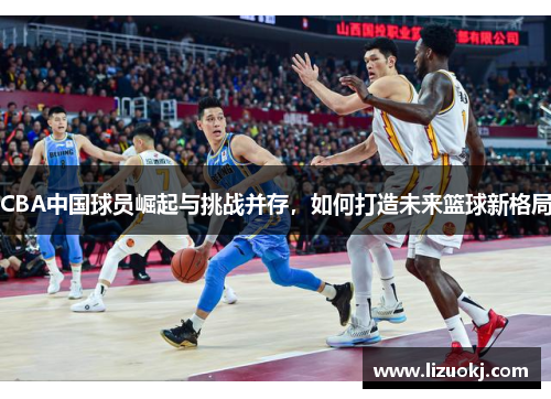 CBA中国球员崛起与挑战并存，如何打造未来篮球新格局