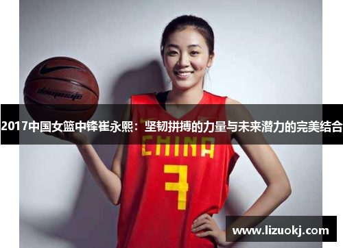 2017中国女篮中锋崔永熙：坚韧拼搏的力量与未来潜力的完美结合