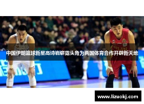 中国伊朗篮球新星高诗岩崭露头角为两国体育合作开辟新天地