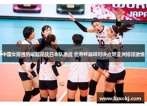 中国女排强势崛起迎战日本队激战 世界杯巅峰对决点燃亚洲排球激情
